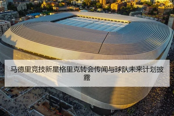 马德里竞技新星格里克转会传闻与球队未来计划披露